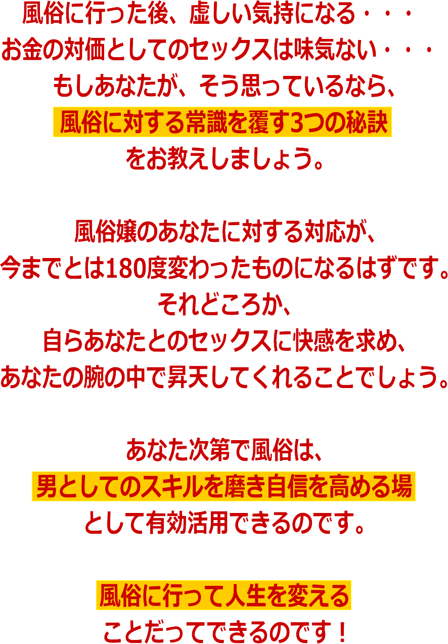 風俗に行った後、虚しい気持になる・・・お金の対価として提供されるセックスは味気ない・・・もしあなたが、そう思っているなら、風俗に対する常識を覆す3つの秘訣をお教えしましょう。風俗嬢のあなたに対する対応が、今までとは180度変わったものになるはずです。それどころか、自らあなたとのセックスに快感を求め、あなたの腕の中で昇天してくれることでしょう。あなた次第で風俗は、男としてのスキルを磨き自信を高める場になるのです。風俗に行って人生を変えることだってできるのです!